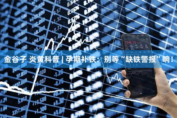 金谷子 炎黄科普 | 孕期补铁：别等“缺铁警报”响！