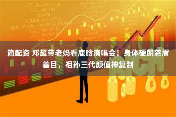 简配资 邓超带老妈看鹿晗演唱会！身体硬朗慈眉善目，祖孙三代颜值神复制