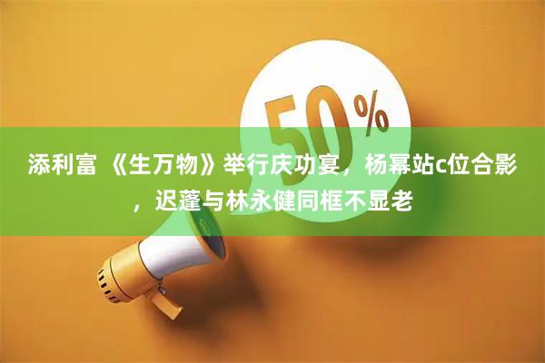 添利富 《生万物》举行庆功宴，杨幂站c位合影，迟蓬与林永健同框不显老