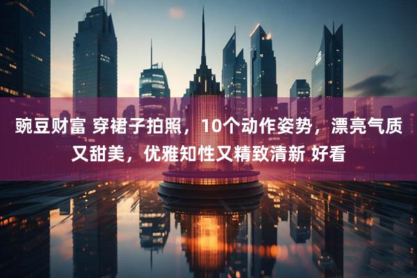 豌豆财富 穿裙子拍照，10个动作姿势，漂亮气质又甜美，优雅知性又精致清新 好看