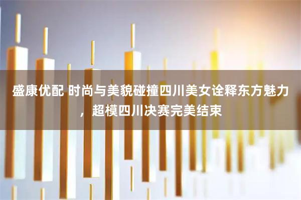 盛康优配 时尚与美貌碰撞四川美女诠释东方魅力，超模四川决赛完美结束