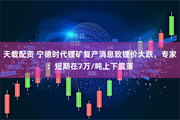 天载配资 宁德时代锂矿复产消息致锂价大跌，专家：短期在7万/吨上下震荡