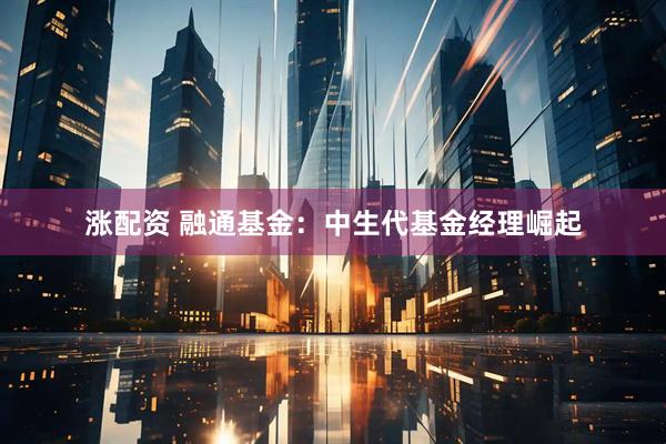涨配资 融通基金：中生代基金经理崛起