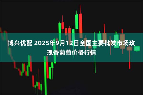 博兴优配 2025年9月12日全国主要批发市场玫瑰香葡萄价格行情