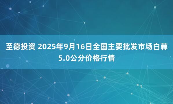 至德投资 2025年9月16日全国主要批发市场白蒜5.0公分价格行情