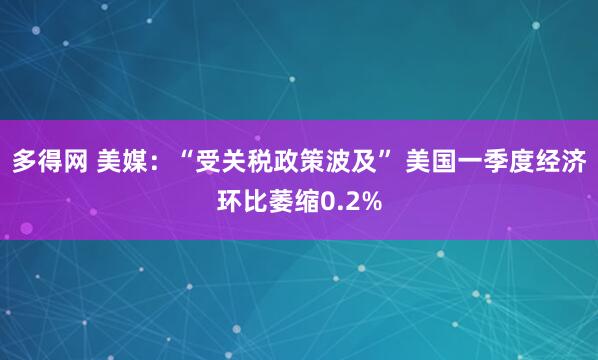 多得网 美媒：“受关税政策波及” 美国一季度经济环比萎缩0.2%