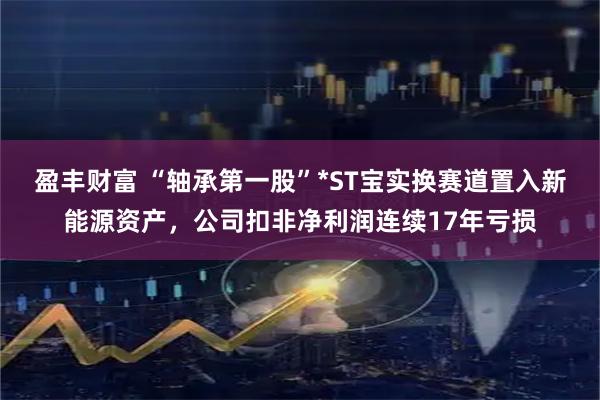 盈丰财富 “轴承第一股”*ST宝实换赛道置入新能源资产，公司扣非净利润连续17年亏损