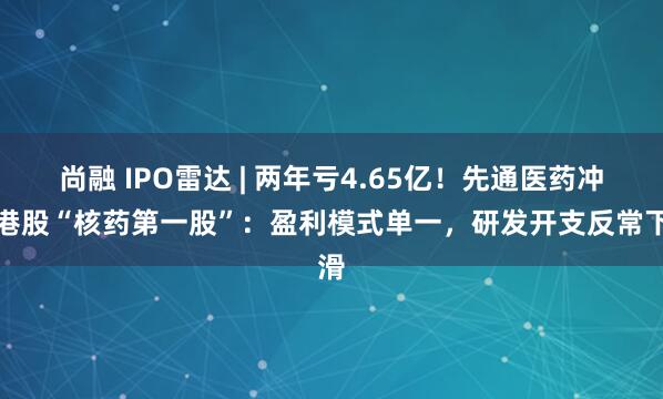 尚融 IPO雷达 | 两年亏4.65亿！先通医药冲刺港股“核药第一股”：盈利模式单一，研发开支反常下滑