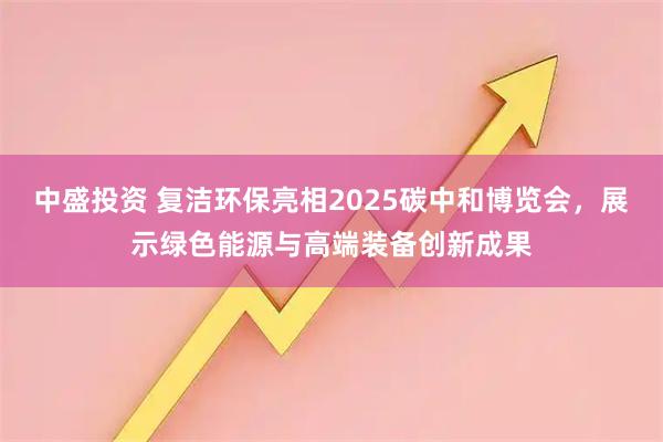 中盛投资 复洁环保亮相2025碳中和博览会，展示绿色能源与高端装备创新成果