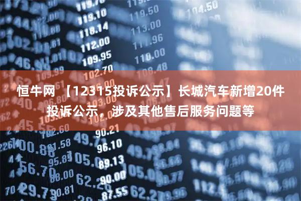 恒牛网 【12315投诉公示】长城汽车新增20件投诉公示，涉及其他售后服务问题等