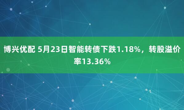博兴优配 5月23日智能转债下跌1.18%，转股溢价率13.36%
