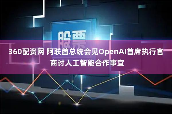 360配资网 阿联酋总统会见OpenAI首席执行官 商讨人工智能合作事宜