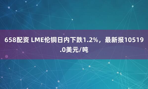 658配资 LME伦铜日内下跌1.2%，最新报10519.0美元/吨