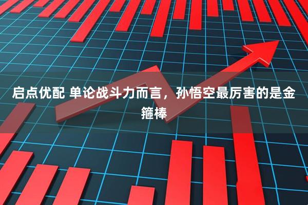 启点优配 单论战斗力而言，孙悟空最厉害的是金箍棒