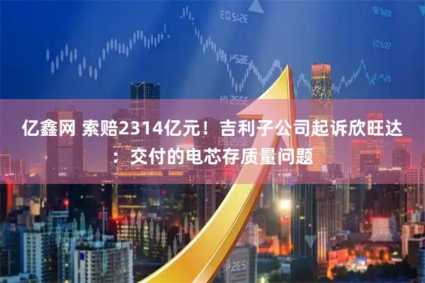 亿鑫网 索赔2314亿元！吉利子公司起诉欣旺达：交付的电芯存质量问题