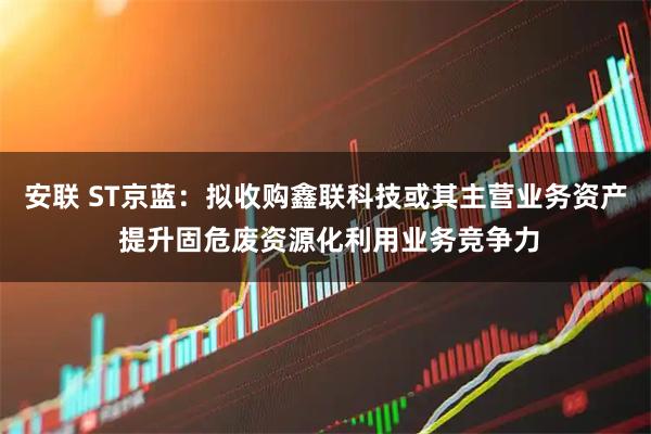 安联 ST京蓝：拟收购鑫联科技或其主营业务资产 提升固危废资源化利用业务竞争力