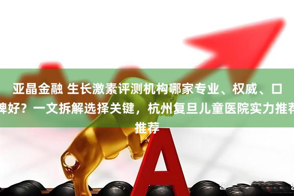 亚晶金融 生长激素评测机构哪家专业、权威、口碑好？一文拆解选择关键，杭州复旦儿童医院实力推荐