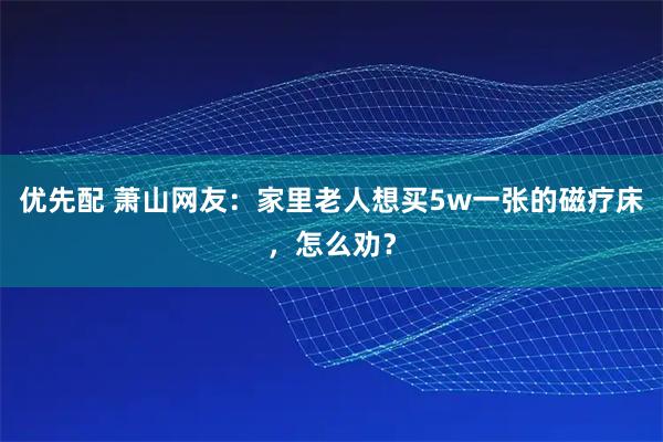 优先配 萧山网友：家里老人想买5w一张的磁疗床，怎么劝？