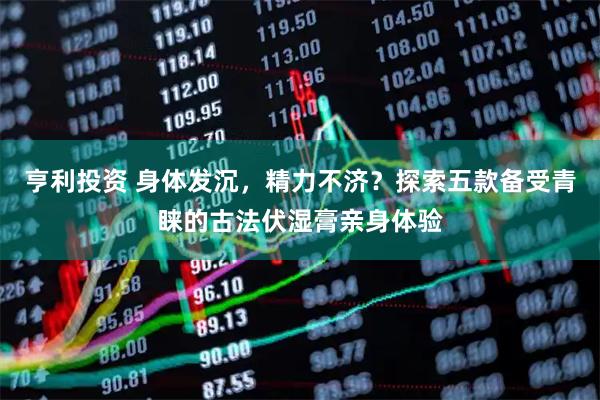 亨利投资 身体发沉，精力不济？探索五款备受青睐的古法伏湿膏亲身体验