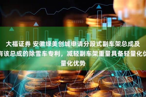 大福证券 安徽绿美创城申请分段式副车架总成及具有该总成的除雪车专利，减轻副车架重量具备轻量化优势