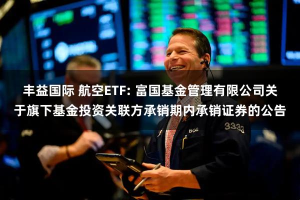 丰益国际 航空ETF: 富国基金管理有限公司关于旗下基金投资关联方承销期内承销证券的公告