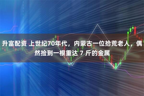 升富配资 上世纪70年代，内蒙古一位拾荒老人，偶然捡到一根重达 7 斤的金属