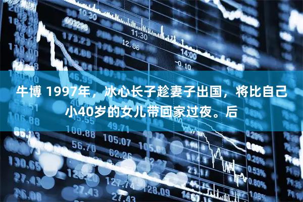 牛博 1997年，冰心长子趁妻子出国，将比自己小40岁的女儿带回家过夜。后