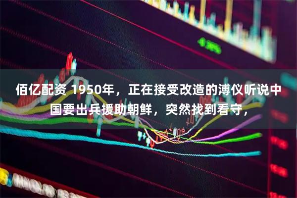 佰亿配资 1950年，正在接受改造的溥仪听说中国要出兵援助朝鲜，突然找到看守，